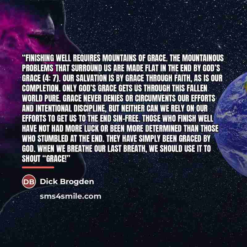 “Finishing Well Requires Mountains of Grace. The mountainous problems that surround us are made flat in the end by God’s grace (4: 7). Our salvation is by grace through faith, as is our completion. Only God’s grace gets us through this fallen world pure. Grace never denies or circumvents our…” quote by Dick Brogden