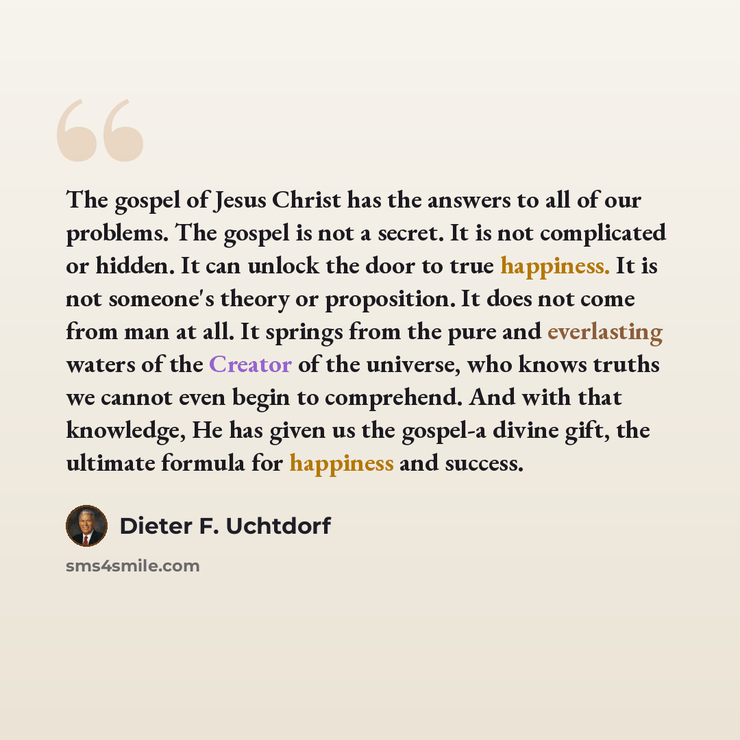 “The gospel of Jesus Christ has the answers to all of our problems. The gospel is not a secret. It is not complicated or hidden. It can unlock the door to true happiness. It is not someone's theory or proposition. It does not come from man at all. It springs from the pure and everlasting waters of…” quote by Dieter F. Uchtdorf