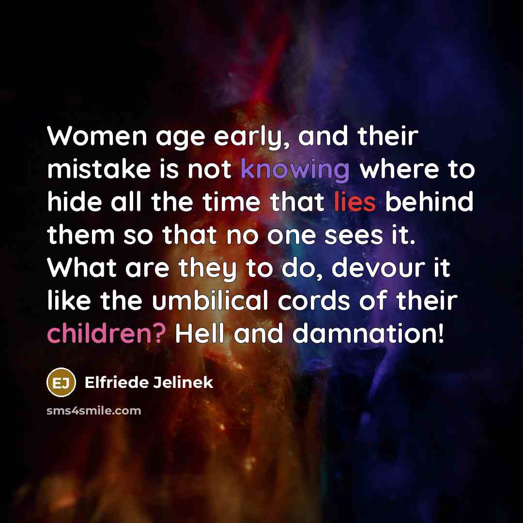 “Women age early, and their mistake is not knowing where to hide all the time that lies behind them so that no one sees it. What are they to do, devour it like the umbilical cords of their children? Hell and damnation!” quote by Elfriede Jelinek