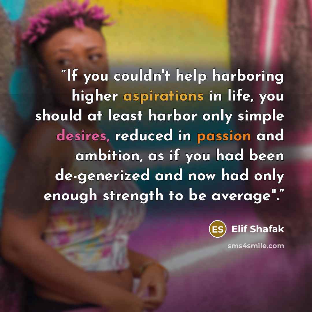 “If you couldn't help harboring higher aspirations in life, you should at least harbor only simple desires, reduced in passion and ambition, as if you had been de-generized and now had only enough strength to be average".” quote by Elif Shafak
