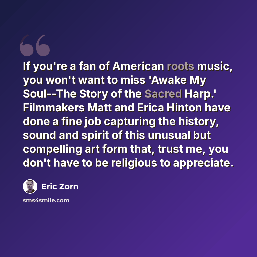 “If you're a fan of American roots music, you won't want to miss 'Awake My Soul--The Story of the Sacred Harp.' Filmmakers Matt and Erica Hinton have done a fine job capturing the history, sound and spirit of this unusual but compelling art form that, trust me, you don't have to be religious to…” quote by Eric Zorn