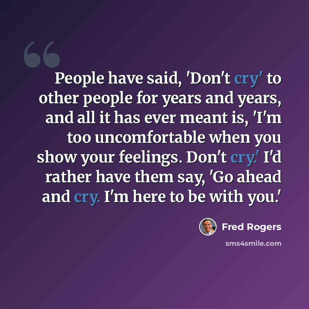 “People have said, 'Don't cry' to other people for years and years, and all it has ever meant is, 'I'm too uncomfortable when you show your feelings. Don't cry.' I'd rather have them say, 'Go ahead and cry. I'm here to be with you.'” quote by Fred Rogers