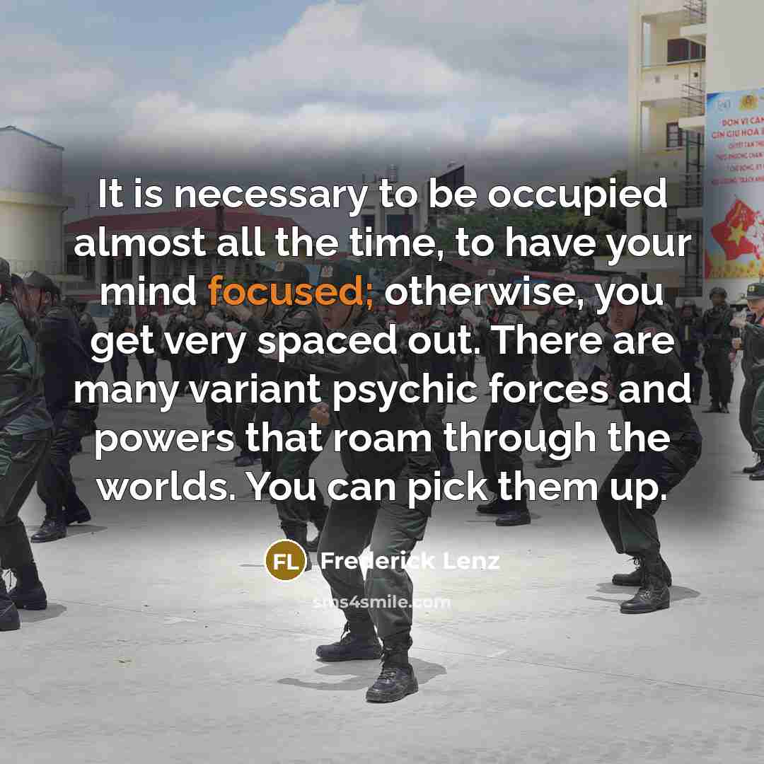 “It is necessary to be occupied almost all the time, to have your mind focused; otherwise, you get very spaced out. There are many variant psychic forces and powers that roam through the worlds. You can pick them up.” quote by Frederick Lenz