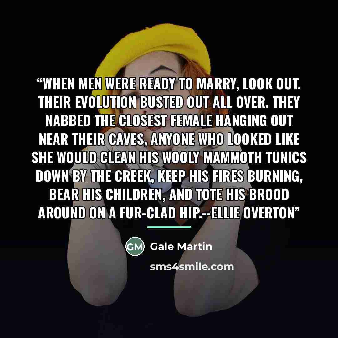 “When men were ready to marry, look out. Their evolution busted out all over. They nabbed the closest female hanging out near their caves, anyone who looked like she would clean his wooly mammoth tunics down by the creek, keep his fires burning, bear his children, and tote his brood around on a…” quote by Gale Martin