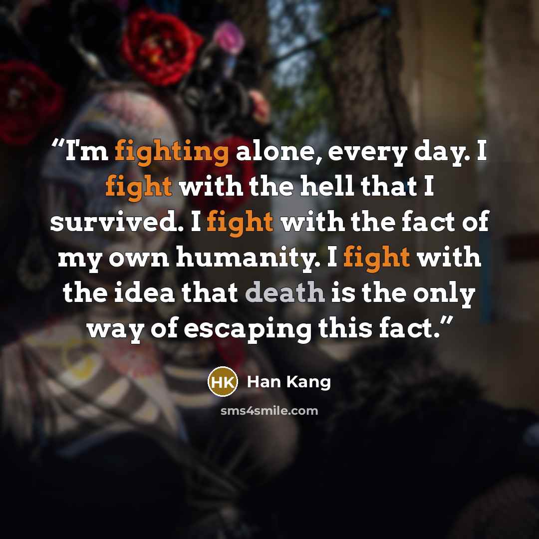 “I'm fighting alone, every day. I fight with the hell that I survived. I fight with the fact of my own humanity. I fight with the idea that death is the only way of escaping this fact.” quote by Han Kang