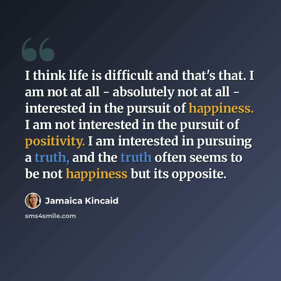 “I think life is difficult and that's that. I am not at all - absolutely not at all - interested in the pursuit of happiness. I am not interested in the pursuit of positivity. I am interested in pursuing a truth, and the truth often seems to be not happiness but its opposite.” quote by Jamaica Kincaid