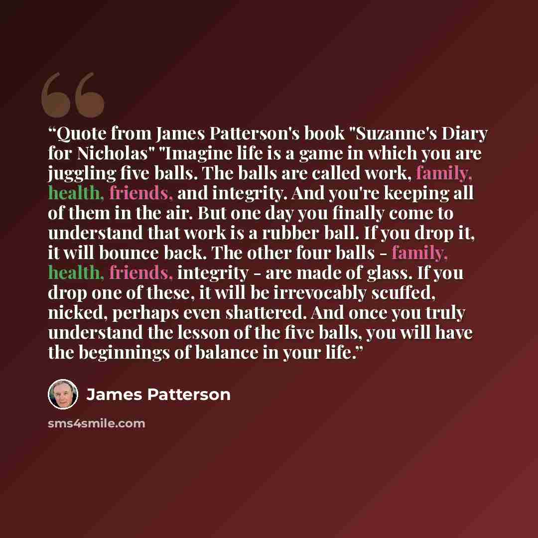 “Quote from James Patterson's book "Suzanne's Diary for Nicholas" "Imagine life is a game in which you are juggling five balls. The balls are called work, family, health, friends, and integrity. And you're keeping all of them in the air. But one day you finally come to understand that work is a…” quote by James Patterson