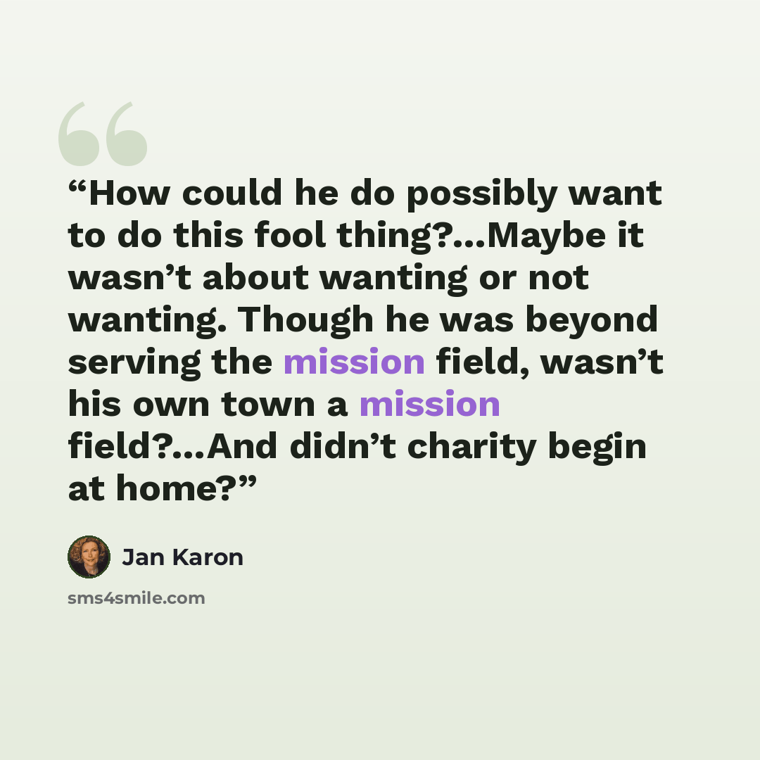 “How could he do possibly want to do this fool thing?…Maybe it wasn’t about wanting or not wanting. Though he was beyond serving the mission field, wasn’t his own town a mission field?…And didn’t charity begin at home?” quote by Jan Karon