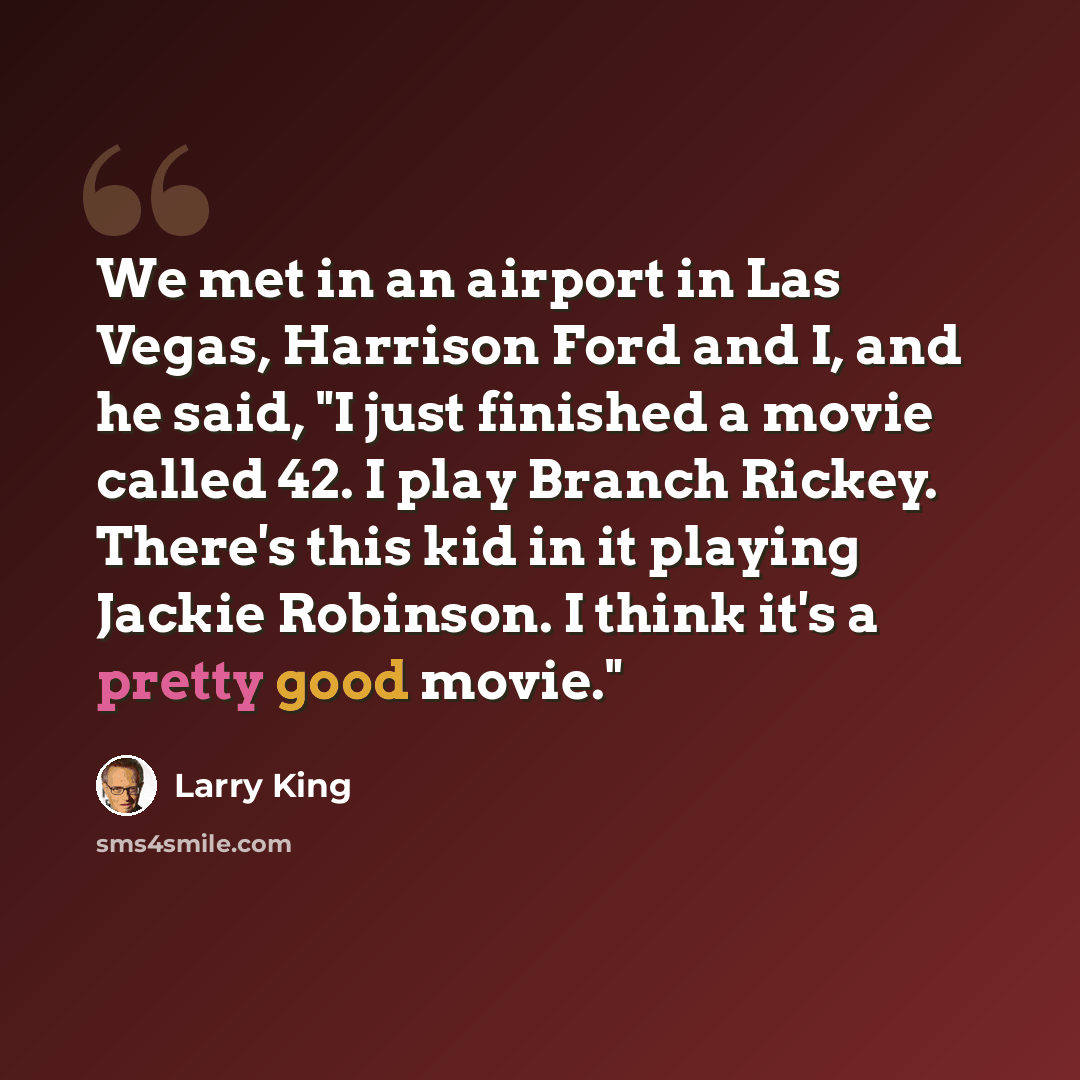 “We met in an airport in Las Vegas, Harrison Ford and I, and he said, "I just finished a movie called 42. I play Branch Rickey. There's this kid in it playing Jackie Robinson. I think it's a pretty good movie."” quote by Larry King