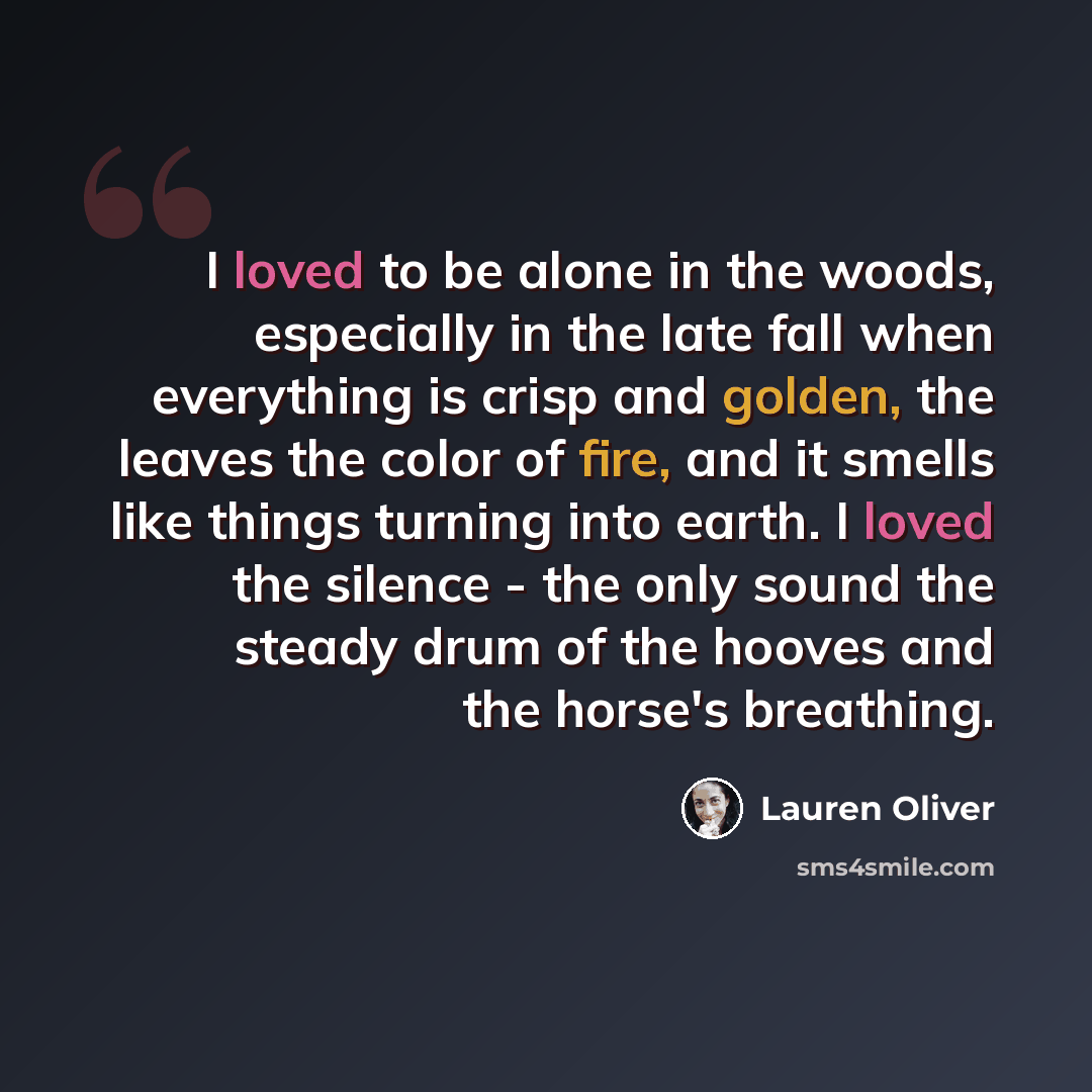 “I loved to be alone in the woods, especially in the late fall when everything is crisp and golden, the leaves the color of fire, and it smells like things turning into earth. I loved the silence - the only sound the steady drum of the hooves and the horse's breathing.” quote by Lauren Oliver