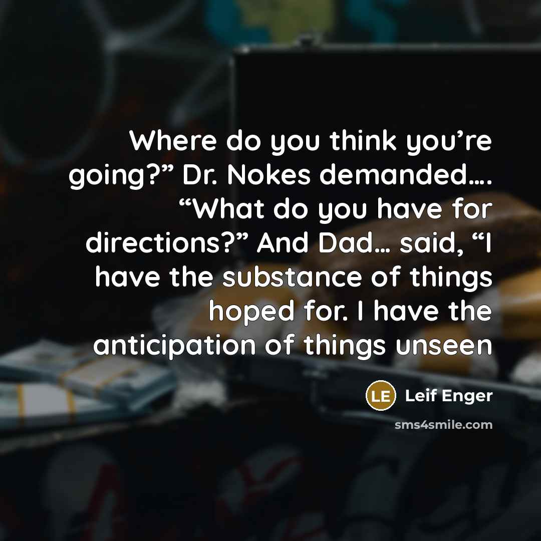 “Where do you think you’re going?” Dr. Nokes demanded…. “What do you have for directions?” And Dad… said, “I have the substance of things hoped for. I have the anticipation of things unseen” quote by Leif Enger