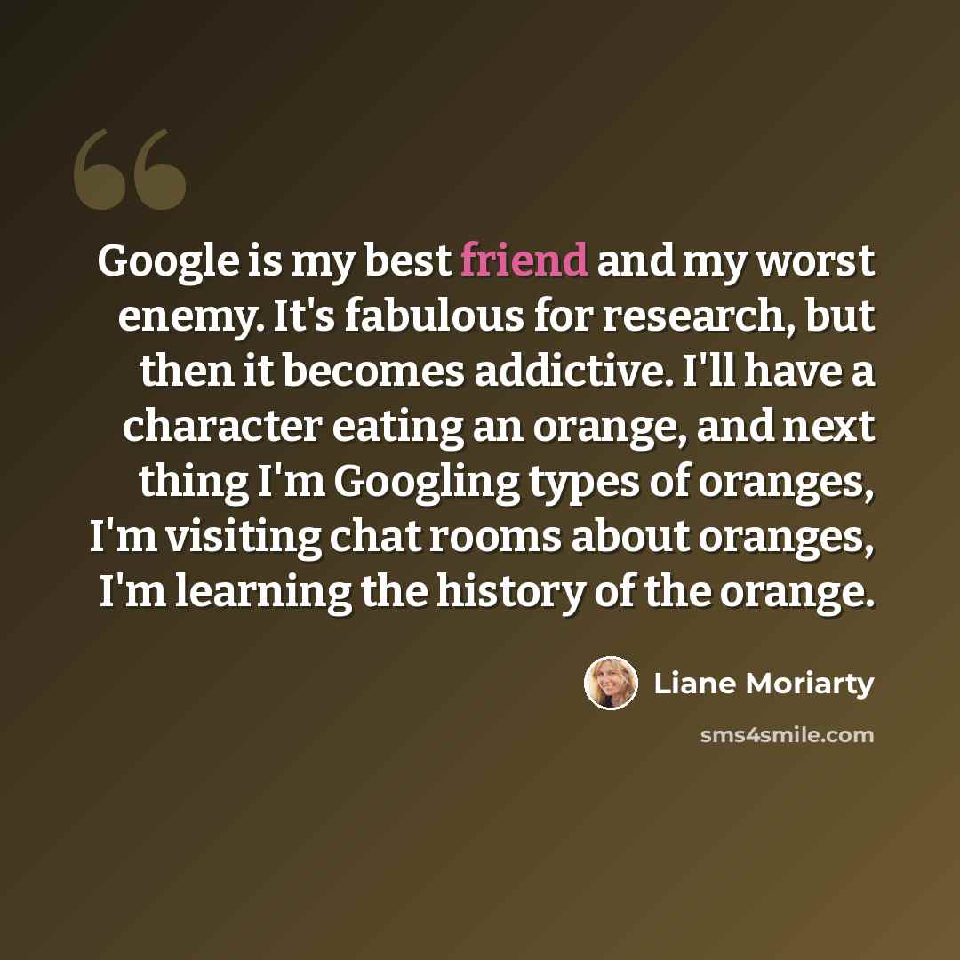 “Google is my best friend and my worst enemy. It's fabulous for research, but then it becomes addictive. I'll have a character eating an orange, and next thing I'm Googling types of oranges, I'm visiting chat rooms about oranges, I'm learning the history of the orange.” quote by Liane Moriarty