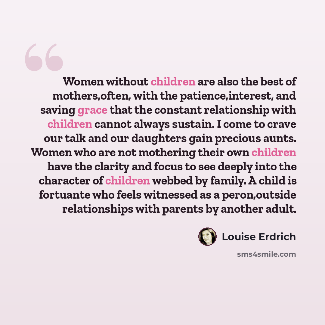 “Women without children are also the best of mothers,often, with the patience,interest, and saving grace that the constant relationship with children cannot always sustain. I come to crave our talk and our daughters gain precious aunts. Women who are not mothering their own children have the…” quote by Louise Erdrich
