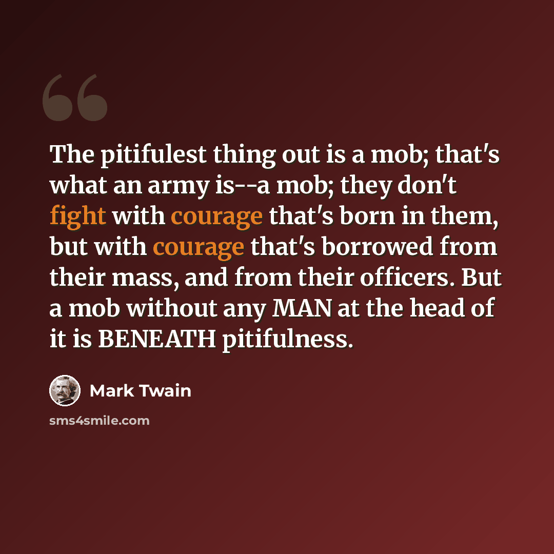 “The pitifulest thing out is a mob; that's what an army is--a mob; they don't fight with courage that's born in them, but with courage that's borrowed from their mass, and from their officers. But a mob without any MAN at the head of it is BENEATH pitifulness.” quote by Mark Twain