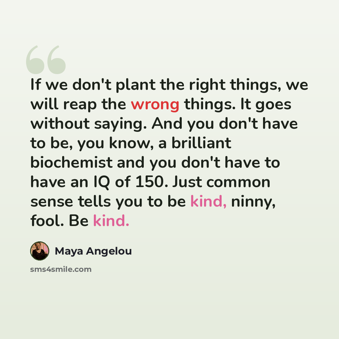 “If we don't plant the right things, we will reap the wrong things. It goes without saying. And you don't have to be, you know, a brilliant biochemist and you don't have to have an IQ of 150. Just common sense tells you to be kind, ninny, fool. Be kind.” quote by Maya Angelou