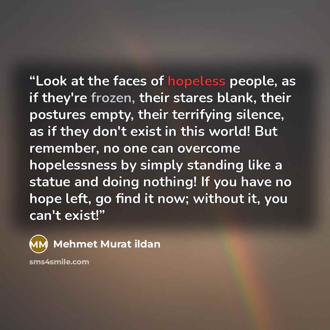 “Look at the faces of hopeless people, as if they're frozen, their stares blank, their postures empty, their terrifying silence, as if they don't exist in this world! But remember, no one can overcome hopelessness by simply standing like a statue and doing nothing! If you have no hope left, go find…” quote by Mehmet Murat ildan