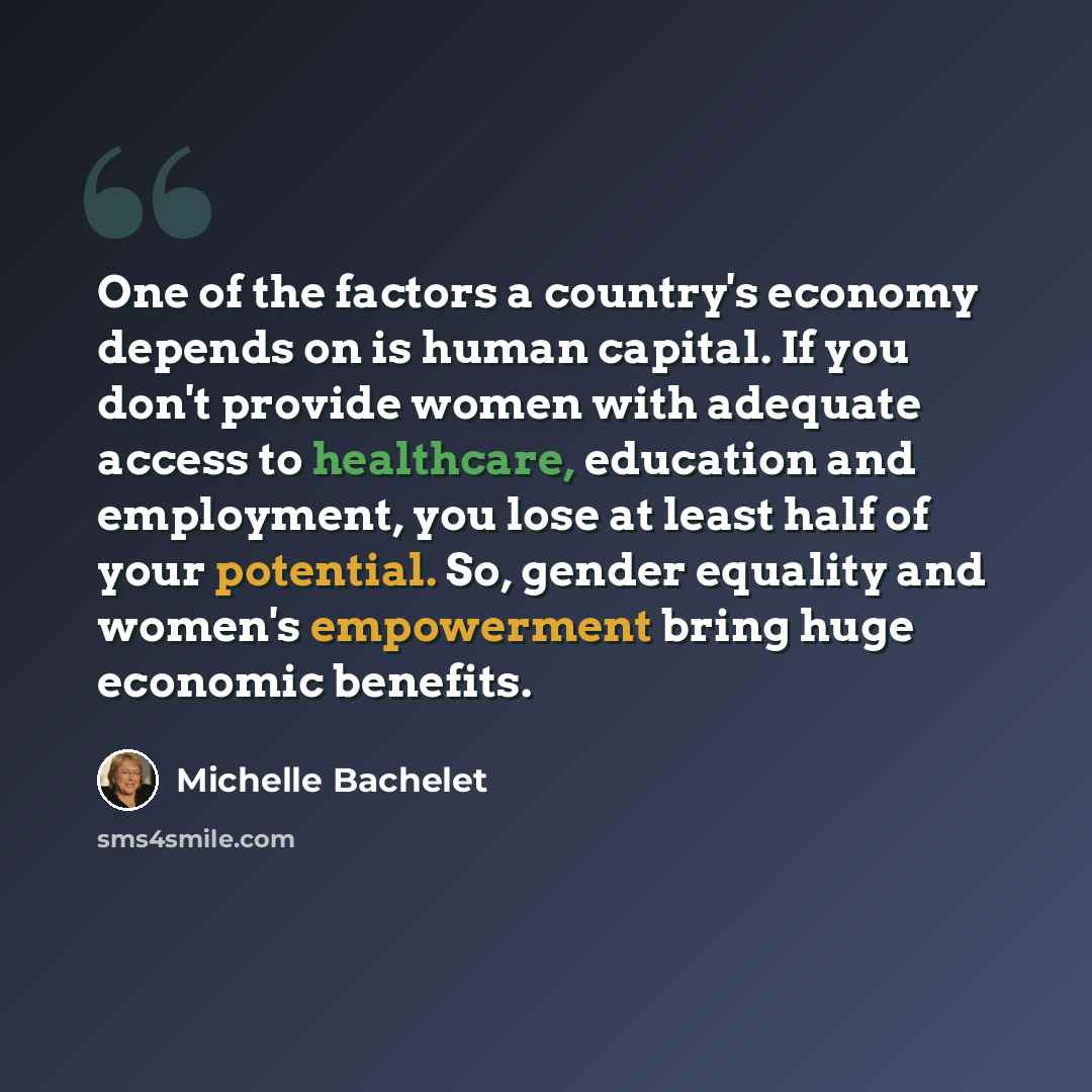 “One of the factors a country's economy depends on is human capital. If you don't provide women with adequate access to healthcare, education and employment, you lose at least half of your potential. So, gender equality and women's empowerment bring huge economic benefits.” quote by Michelle Bachelet