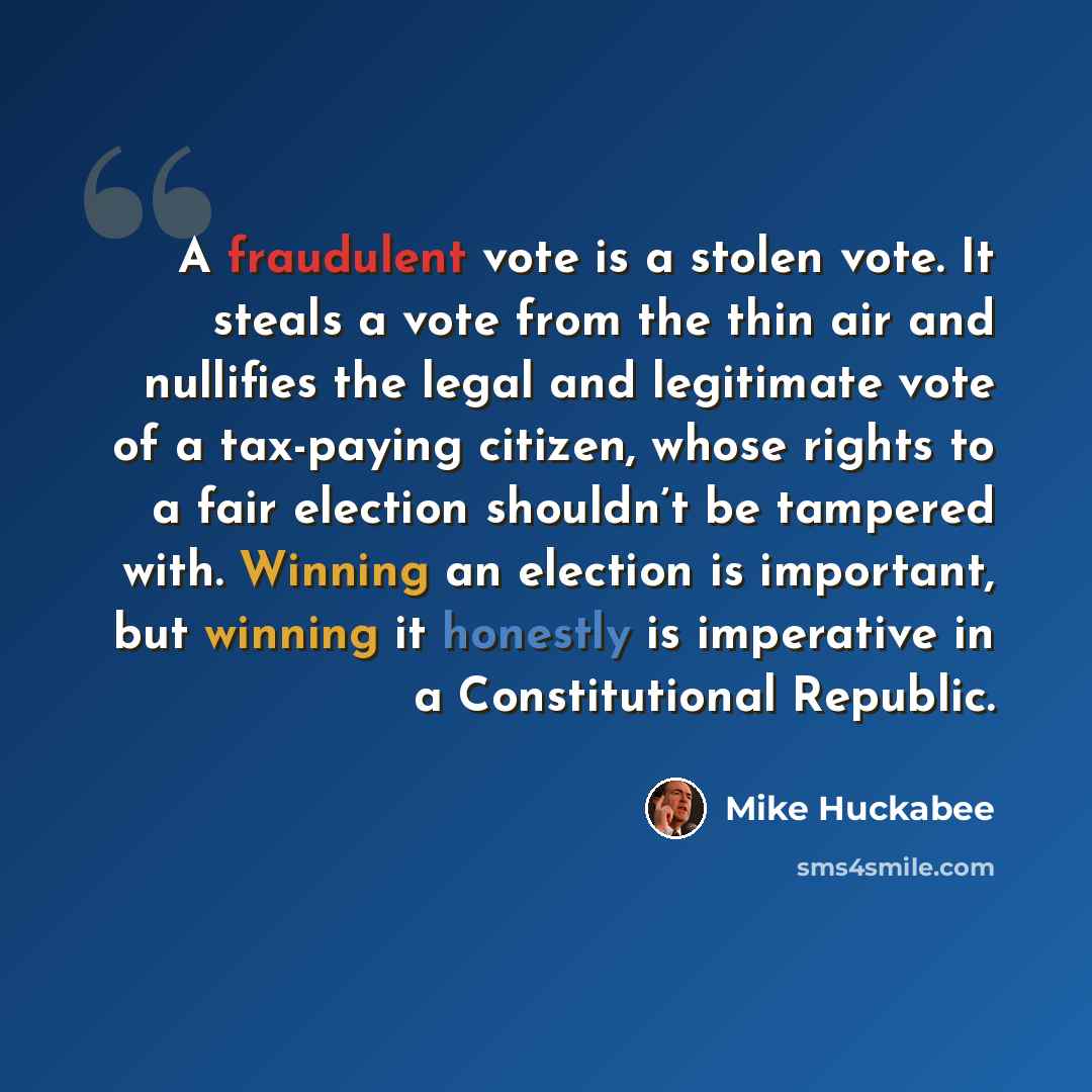 “A fraudulent vote is a stolen vote. It steals a vote from the thin air and nullifies the legal and legitimate vote of a tax-paying citizen, whose rights to a fair election shouldn’t be tampered with. Winning an election is important, but winning it honestly is imperative in a Constitutional…” quote by Mike Huckabee