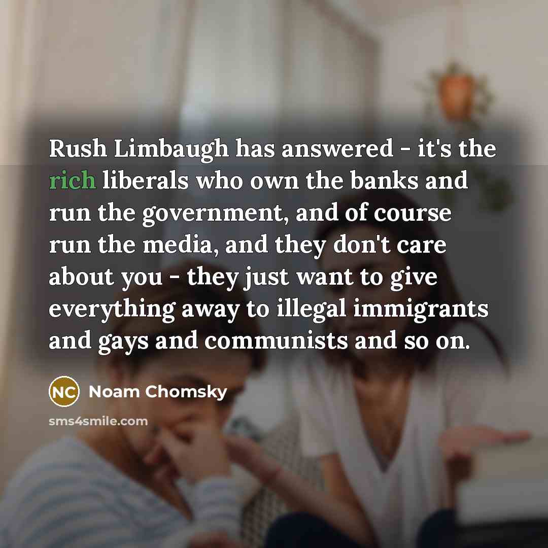 “Rush Limbaugh has answered - it's the rich liberals who own the banks and run the government, and of course run the media, and they don't care about you - they just want to give everything away to illegal immigrants and gays and communists and so on.” quote by Noam Chomsky