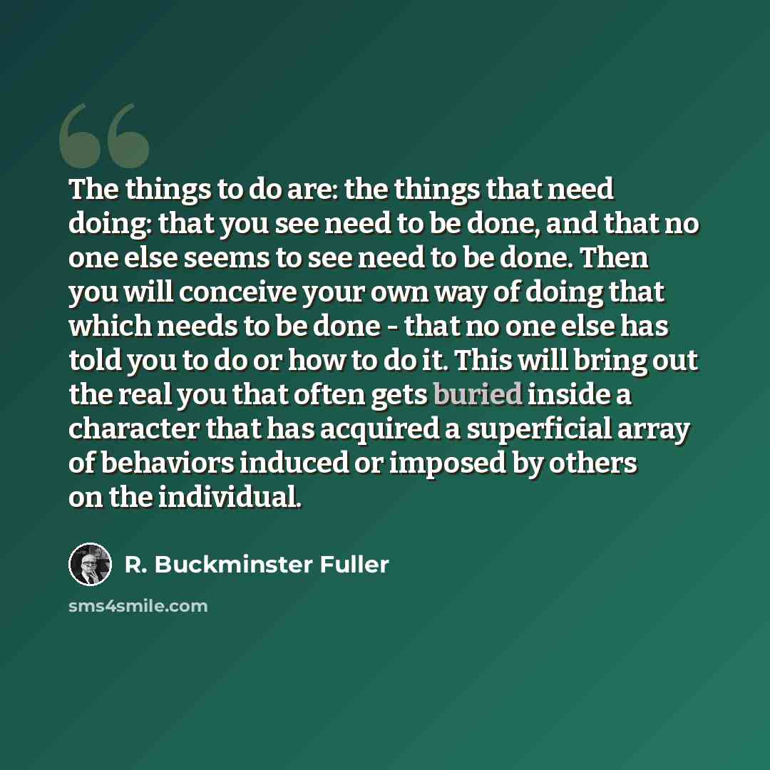 “The things to do are: the things that need doing: that you see need to be done, and that no one else seems to see need to be done. Then you will conceive your own way of doing that which needs to be done - that no one else has told you to do or how to do it. This will bring out the real you that…” quote by R. Buckminster Fuller