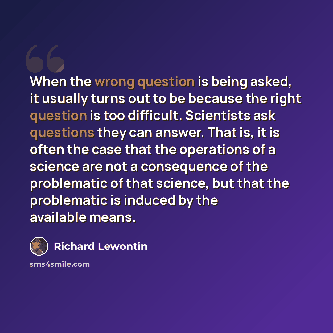 “When the wrong question is being asked, it usually turns out to be because the right question is too difficult. Scientists ask questions they can answer. That is, it is often the case that the operations of a science are not a consequence of the problematic of that science, but that the…” quote by Richard Lewontin
