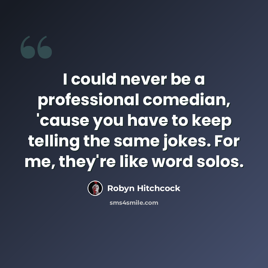 “I could never be a professional comedian, 'cause you have to keep telling the same jokes. For me, they're like word solos.” quote by Robyn Hitchcock
