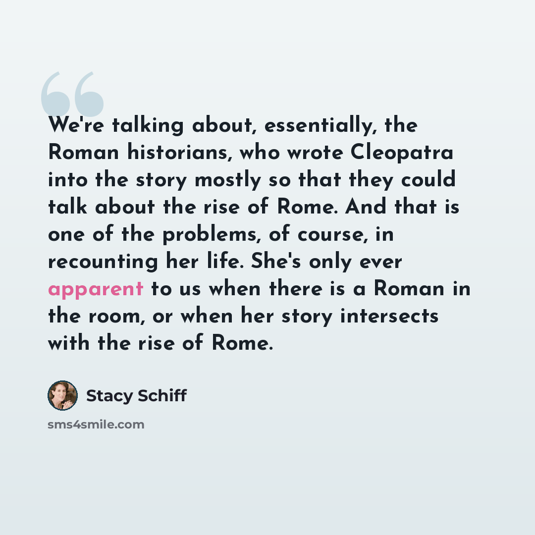 “We're talking about, essentially, the Roman historians, who wrote Cleopatra into the story mostly so that they could talk about the rise of Rome. And that is one of the problems, of course, in recounting her life. She's only ever apparent to us when there is a Roman in the room, or when her story…” quote by Stacy Schiff