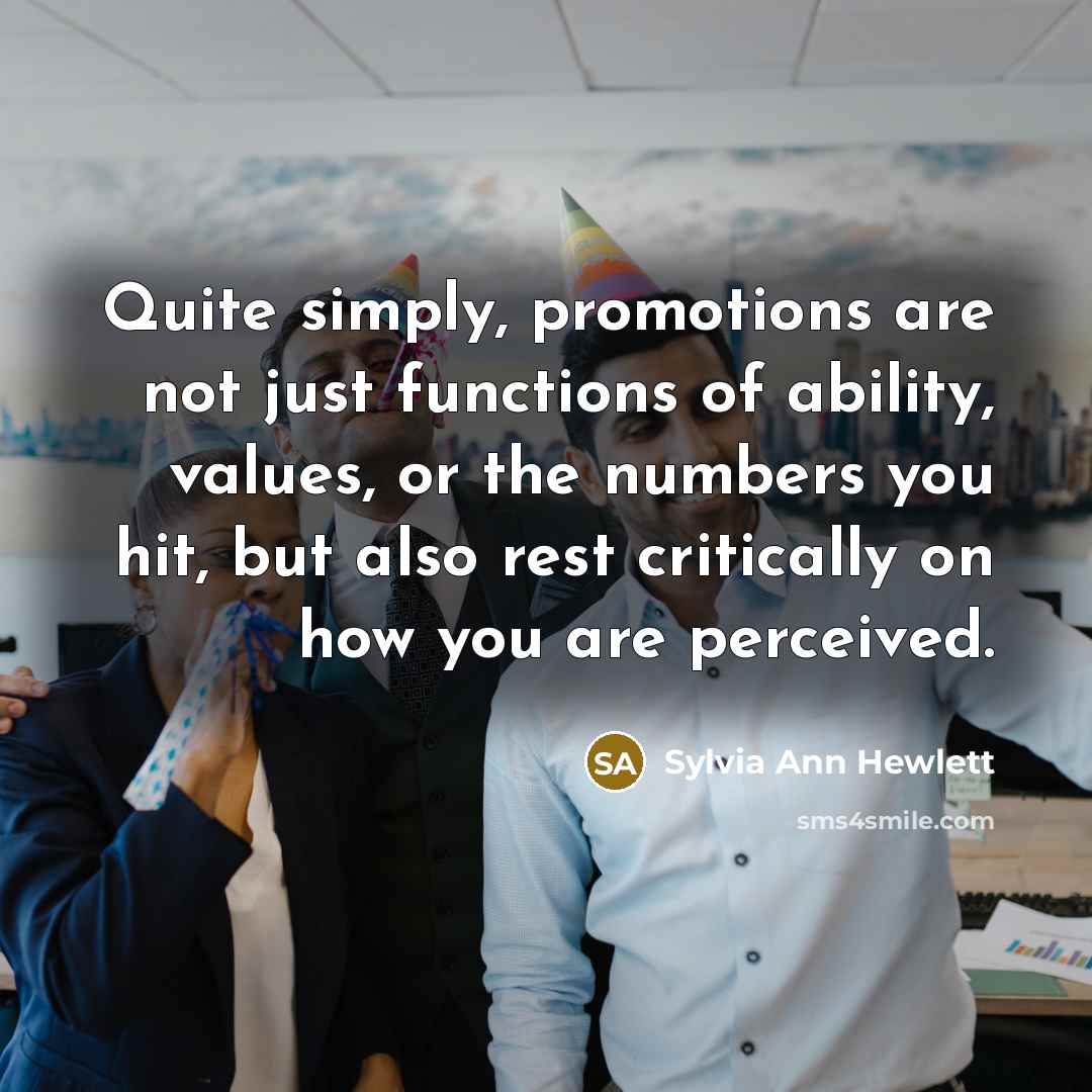 “Quite simply, promotions are not just functions of ability, values, or the numbers you hit, but also rest critically on how you are perceived.” quote by Sylvia Ann Hewlett