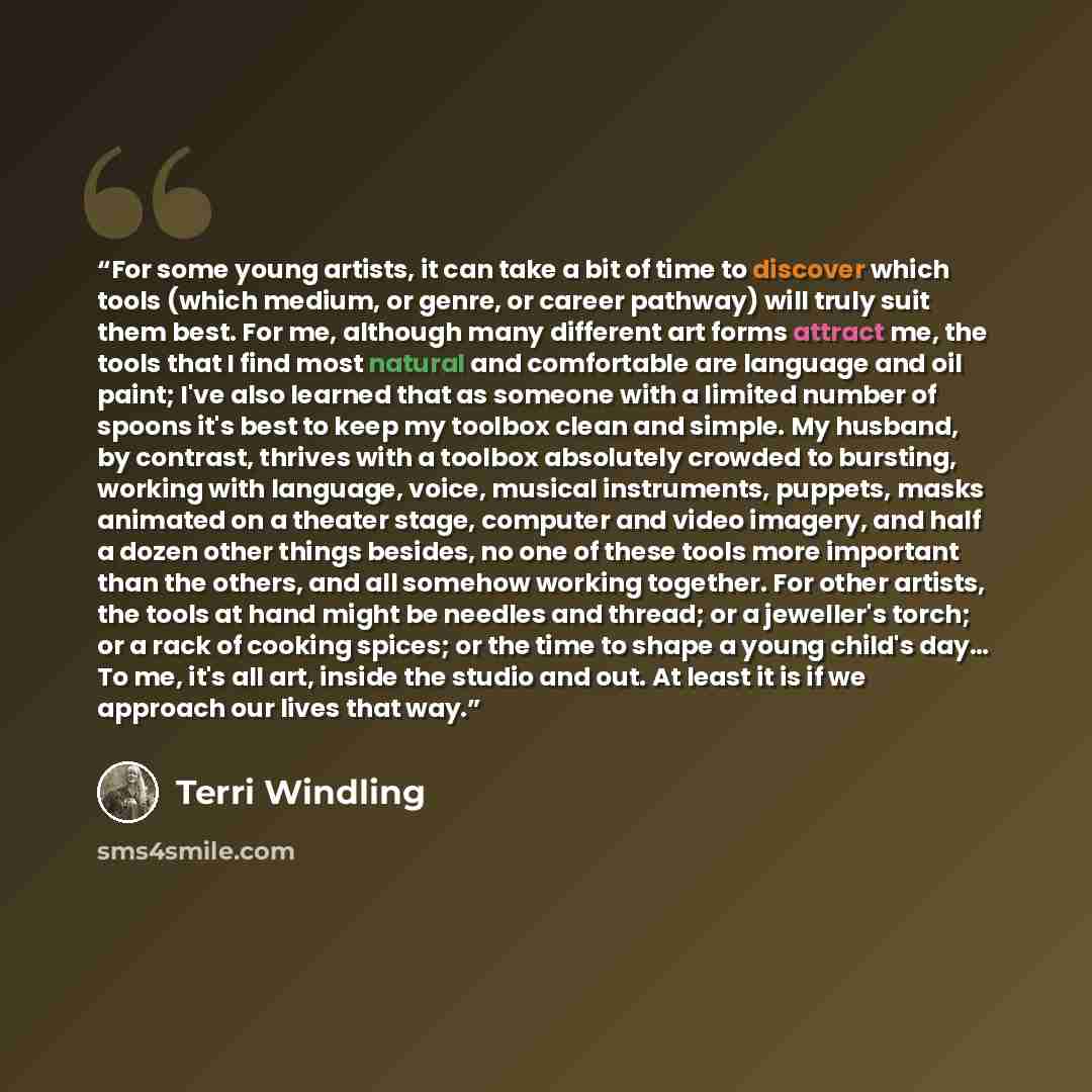 “For some young artists, it can take a bit of time to discover which tools (which medium, or genre, or career pathway) will truly suit them best. For me, although many different art forms attract me, the tools that I find most natural and comfortable are language and oil paint; I've also learned…” quote by Terri Windling