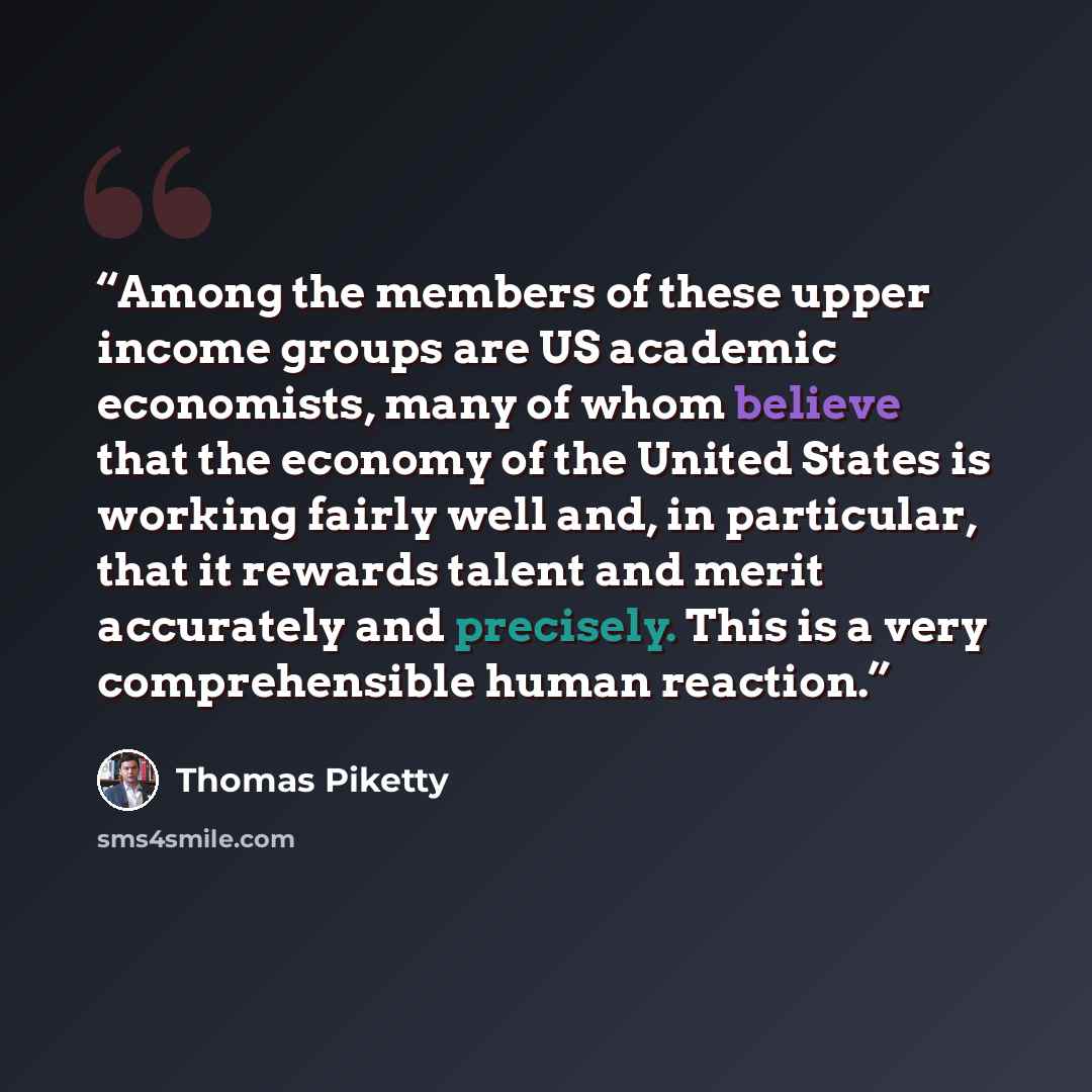 “Among the members of these upper income groups are US academic economists, many of whom believe that the economy of the United States is working fairly well and, in particular, that it rewards talent and merit accurately and precisely. This is a very comprehensible human reaction.” quote by Thomas Piketty