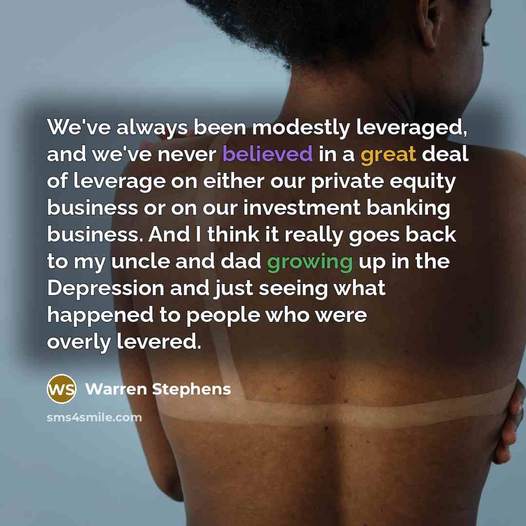 “We've always been modestly leveraged, and we've never believed in a great deal of leverage on either our private equity business or on our investment banking business. And I think it really goes back to my uncle and dad growing up in the Depression and just seeing what happened to people who were…” quote by Warren Stephens