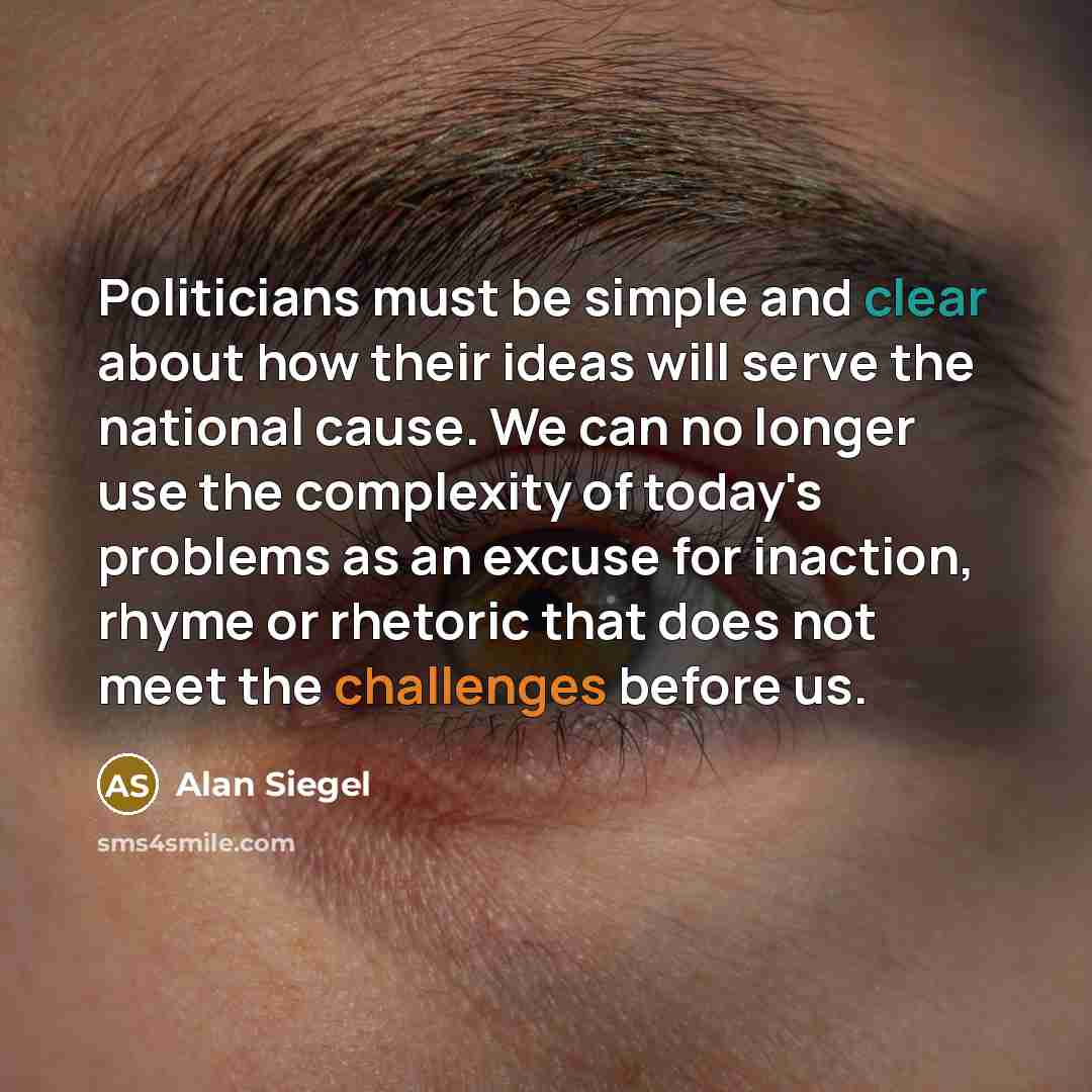 “Politicians must be simple and clear about how their ideas will serve the national cause. We can no longer use the complexity of today's problems as an excuse for inaction, rhyme or rhetoric that does not meet the challenges before us.” quote by Alan Siegel