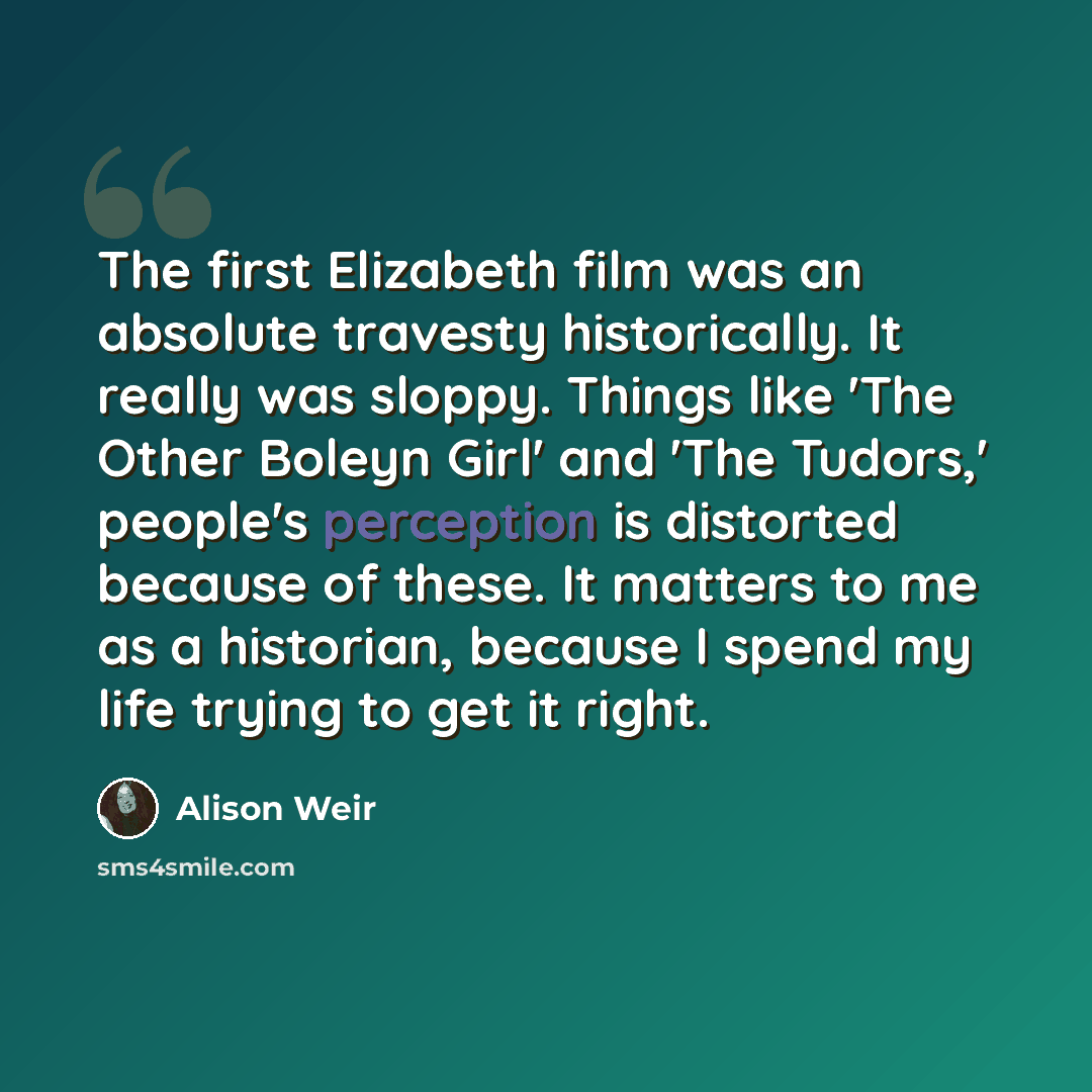 “The first Elizabeth film was an absolute travesty historically. It really was sloppy. Things like 'The Other Boleyn Girl' and 'The Tudors,' people's perception is distorted because of these. It matters to me as a historian, because I spend my life trying to get it right.” quote by Alison Weir