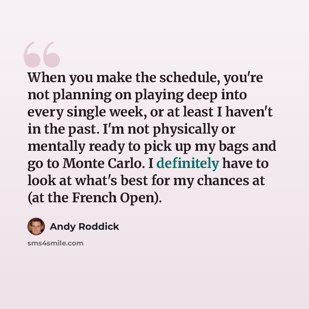 “When you make the schedule, you're not planning on playing deep into every single week, or at least I haven't in the past. I'm not physically or mentally ready to pick up my bags and go to Monte Carlo. I definitely have to look at what's best for my chances at (at the French Open).” quote by Andy Roddick