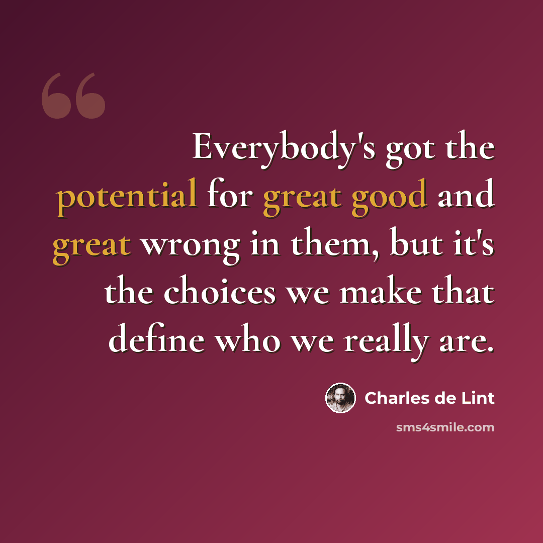 “Everybody's got the potential for great good and great wrong in them, but it's the choices we make that define who we really are.” quote by Charles de Lint