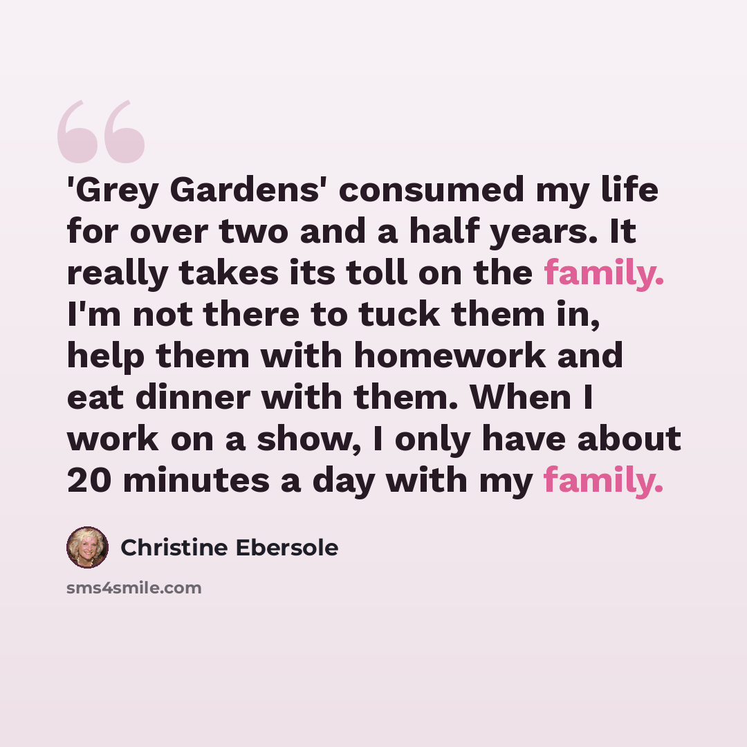 “'Grey Gardens' consumed my life for over two and a half years. It really takes its toll on the family. I'm not there to tuck them in, help them with homework and eat dinner with them. When I work on a show, I only have about 20 minutes a day with my family.” quote by Christine Ebersole