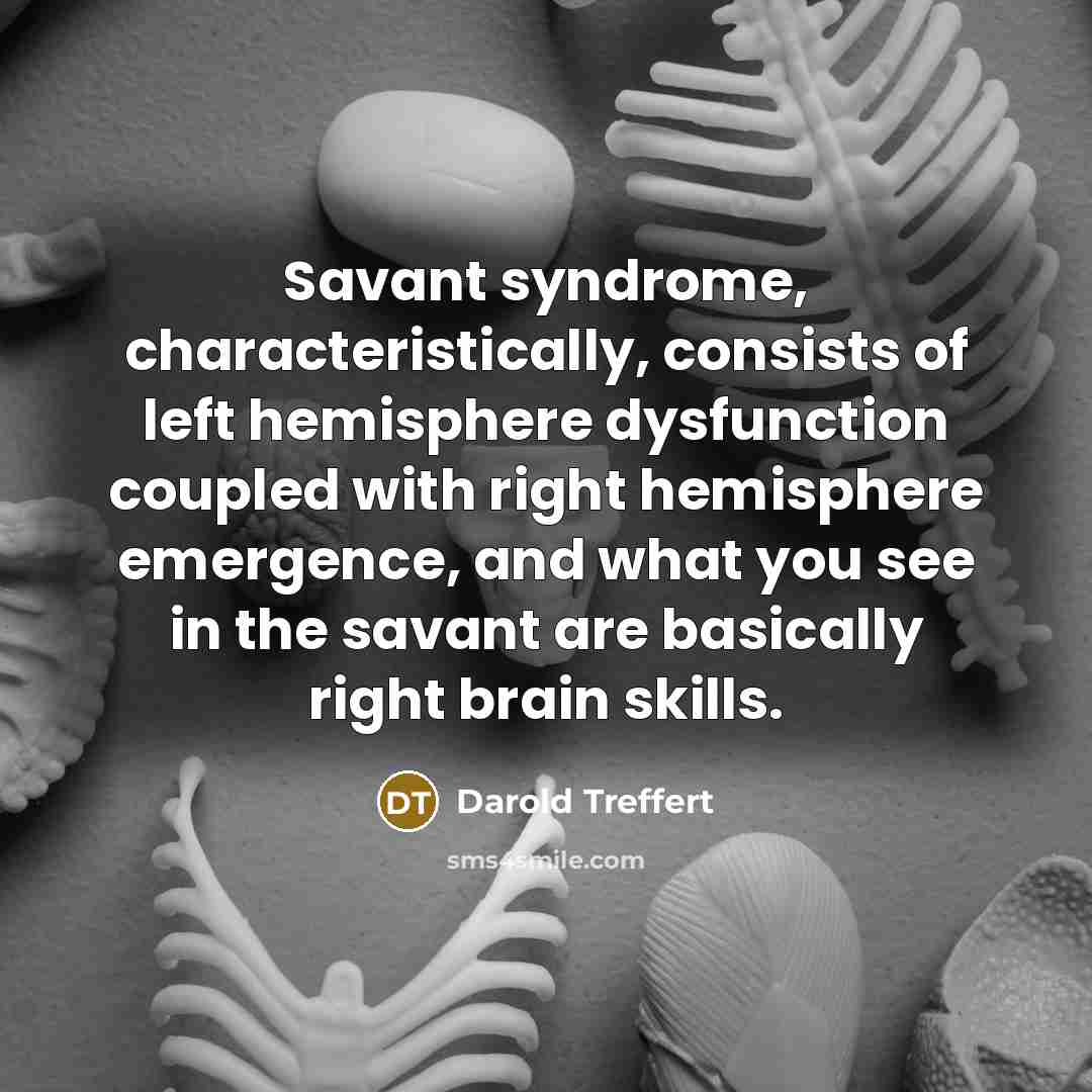 “Savant syndrome, characteristically, consists of left hemisphere dysfunction coupled with right hemisphere emergence, and what you see in the savant are basically right brain skills.” quote by Darold Treffert
