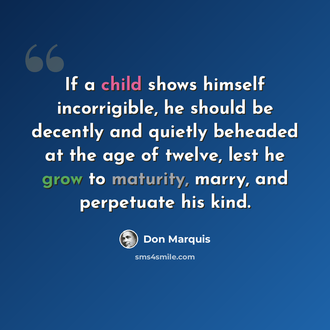 “If a child shows himself incorrigible, he should be decently and quietly beheaded at the age of twelve, lest he grow to maturity, marry, and perpetuate his kind.” quote by Don Marquis