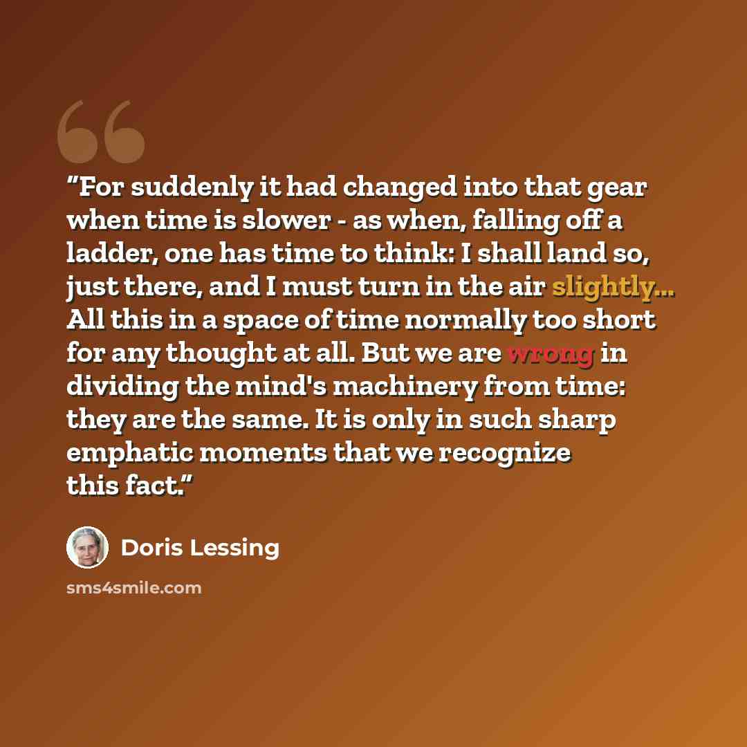 “For suddenly it had changed into that gear when time is slower - as when, falling off a ladder, one has time to think: I shall land so, just there, and I must turn in the air slightly... All this in a space of time normally too short for any thought at all. But we are wrong in dividing the mind's…” quote by Doris Lessing
