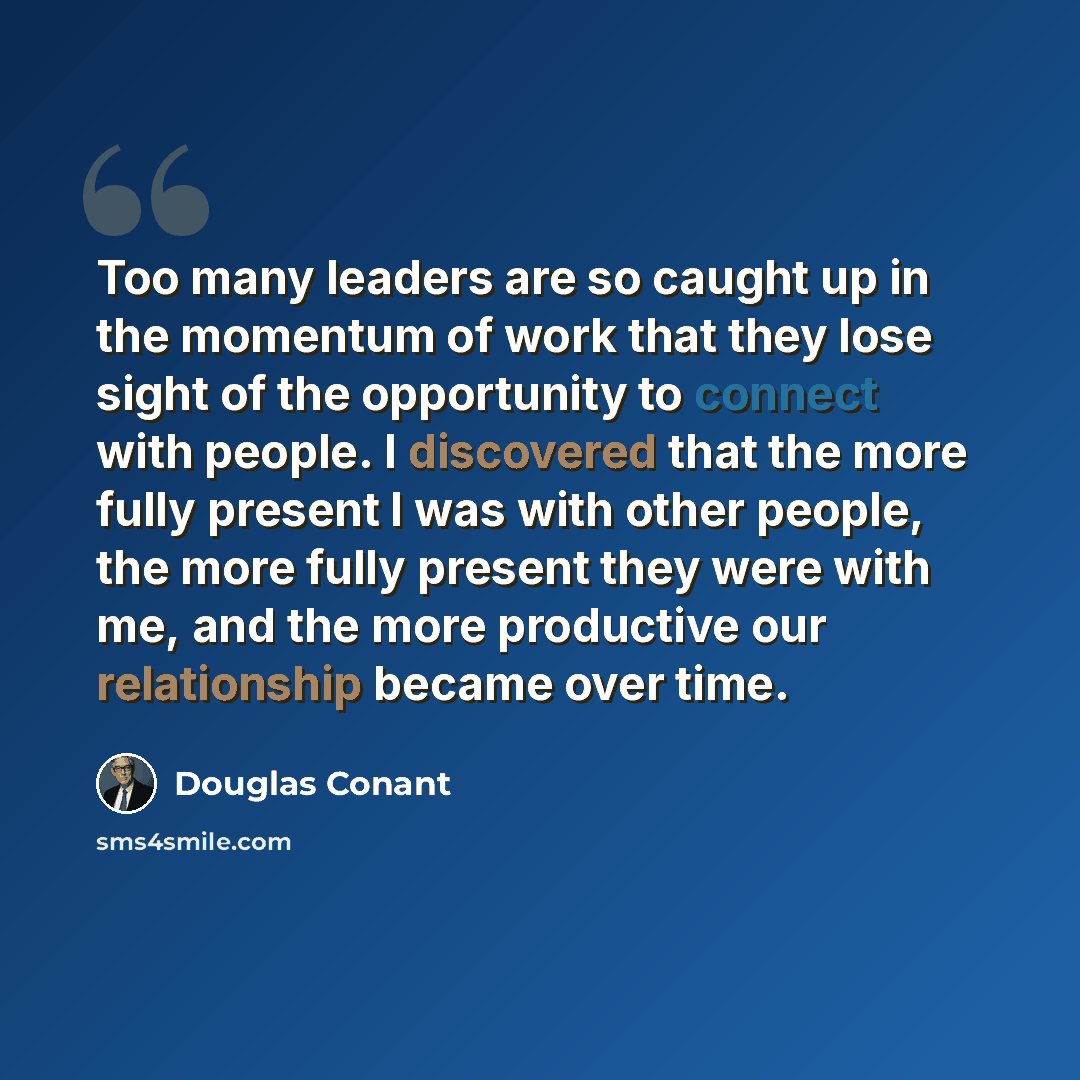 “Too many leaders are so caught up in the momentum of work that they lose sight of the opportunity to connect with people. I discovered that the more fully present I was with other people, the more fully present they were with me, and the more productive our relationship became over time.” quote by Douglas Conant