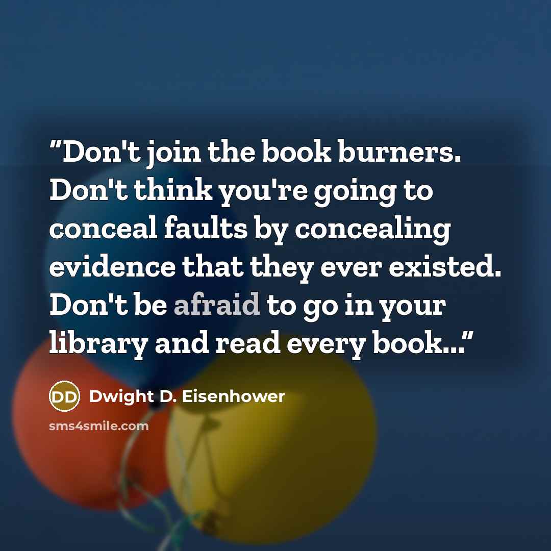 “Don't join the book burners. Don't think you're going to conceal faults by concealing evidence that they ever existed. Don't be afraid to go in your library and read every book...” quote by Dwight D. Eisenhower