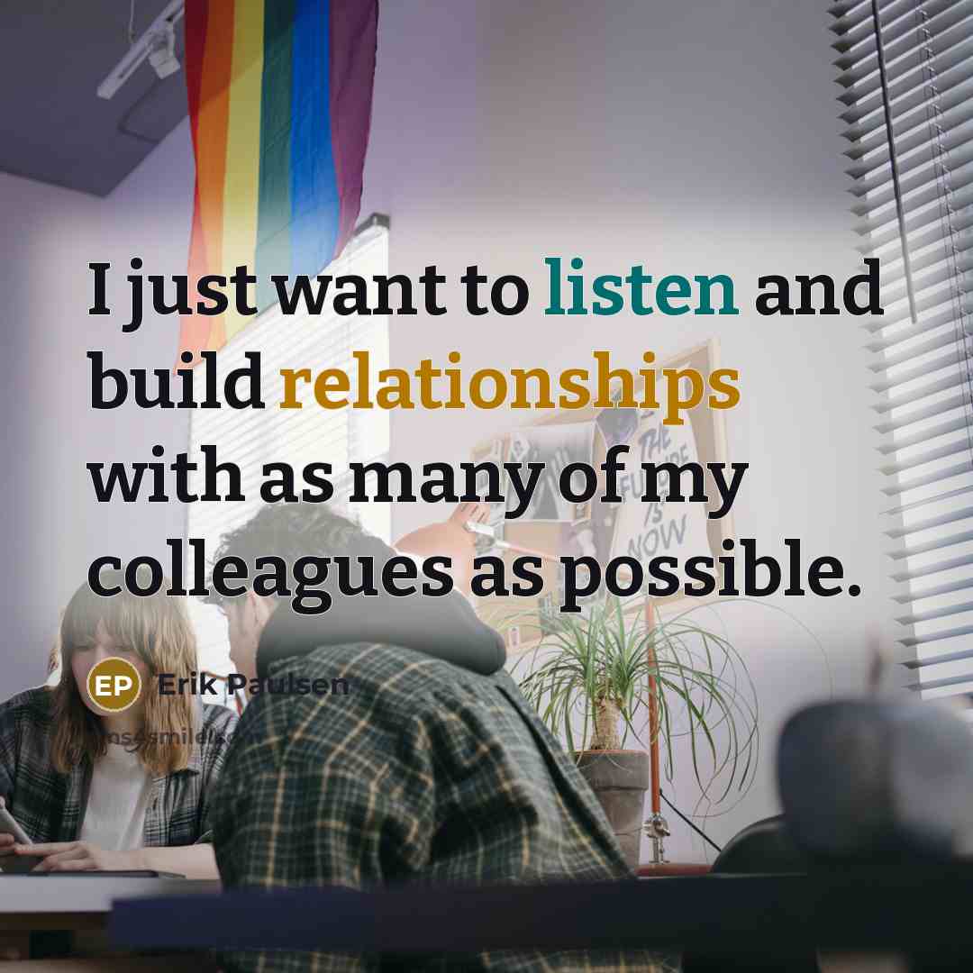 “I just want to listen and build relationships with as many of my colleagues as possible.” quote by Erik Paulsen