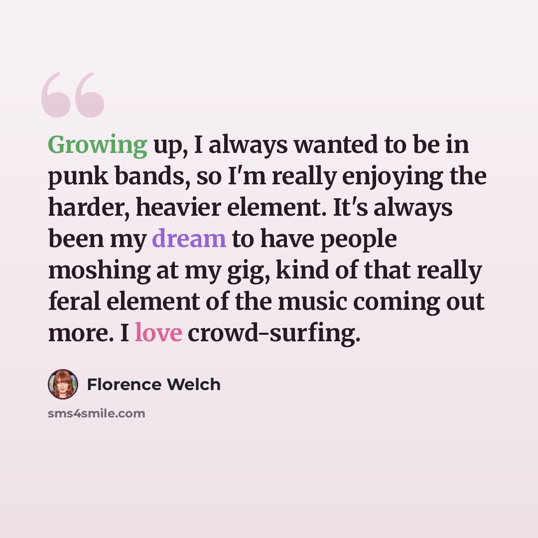 “Growing up, I always wanted to be in punk bands, so I'm really enjoying the harder, heavier element. It's always been my dream to have people moshing at my gig, kind of that really feral element of the music coming out more. I love crowd-surfing.” quote by Florence Welch