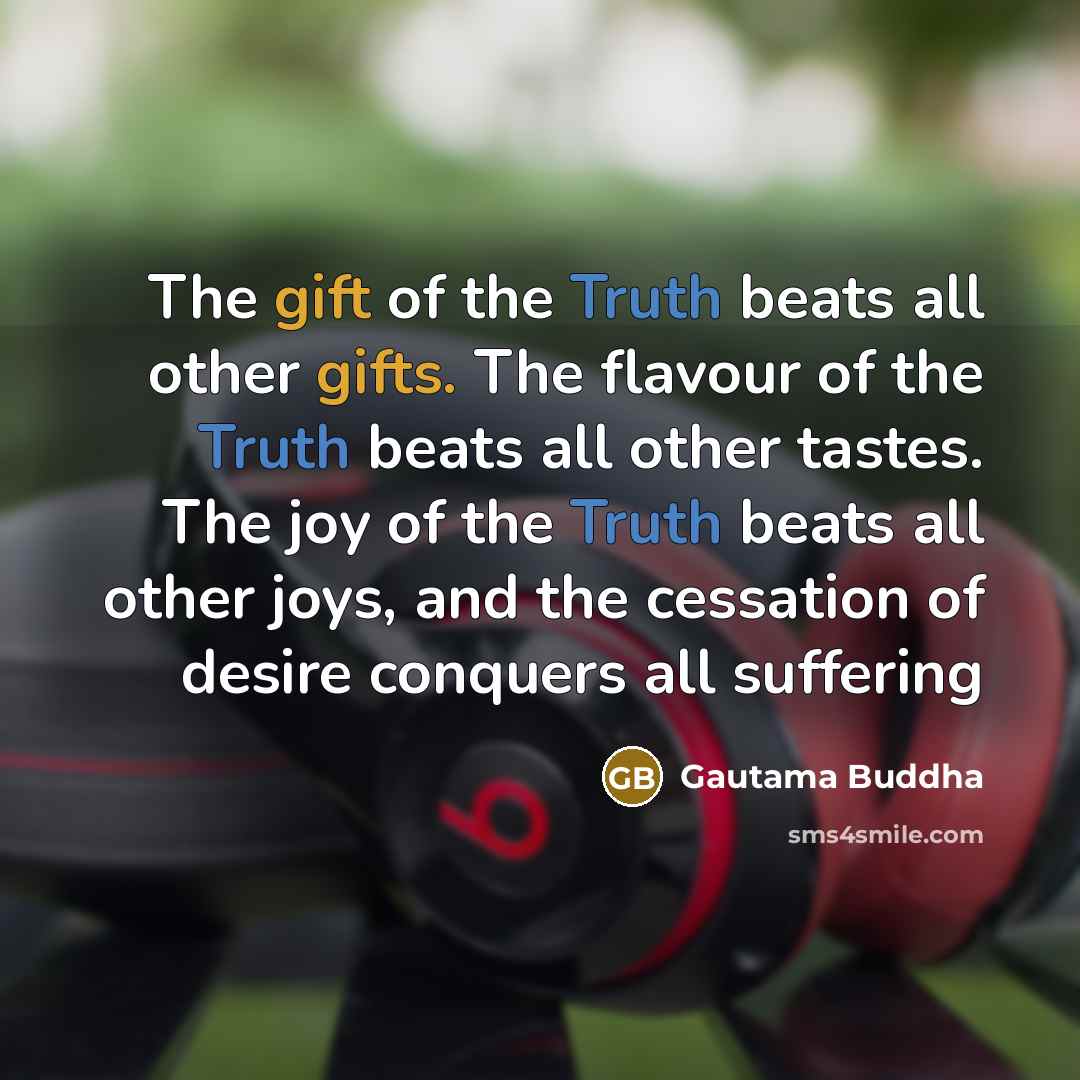 “The gift of the Truth beats all other gifts. The flavour of the Truth beats all other tastes. The joy of the Truth beats all other joys, and the cessation of desire conquers all suffering” quote by Gautama Buddha