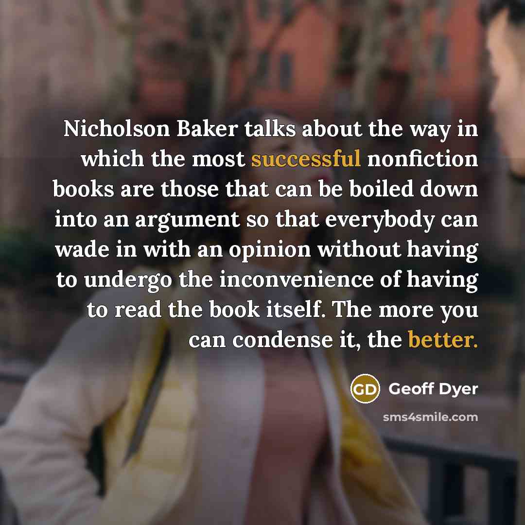 “Nicholson Baker talks about the way in which the most successful nonfiction books are those that can be boiled down into an argument so that everybody can wade in with an opinion without having to undergo the inconvenience of having to read the book itself. The more you can condense it, the better.” quote by Geoff Dyer