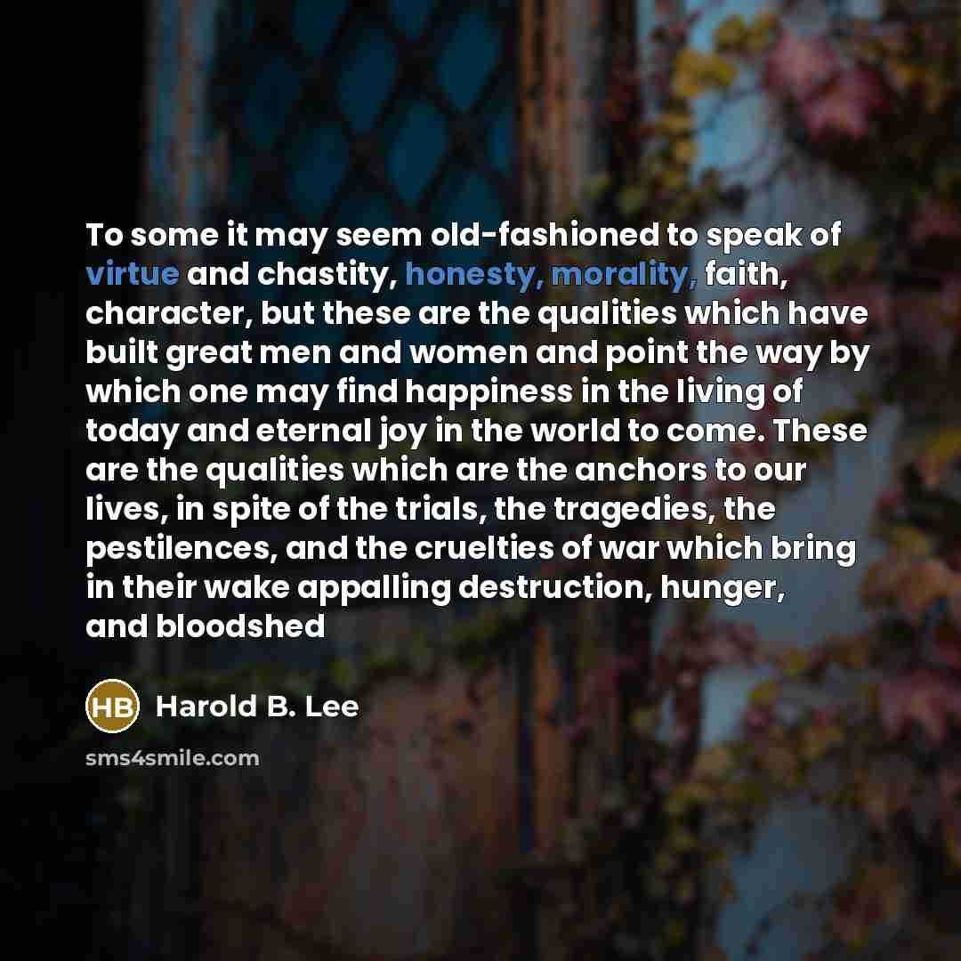 “To some it may seem old-fashioned to speak of virtue and chastity, honesty, morality, faith, character, but these are the qualities which have built great men and women and point the way by which one may find happiness in the living of today and eternal joy in the world to come. These are the…” quote by Harold B. Lee