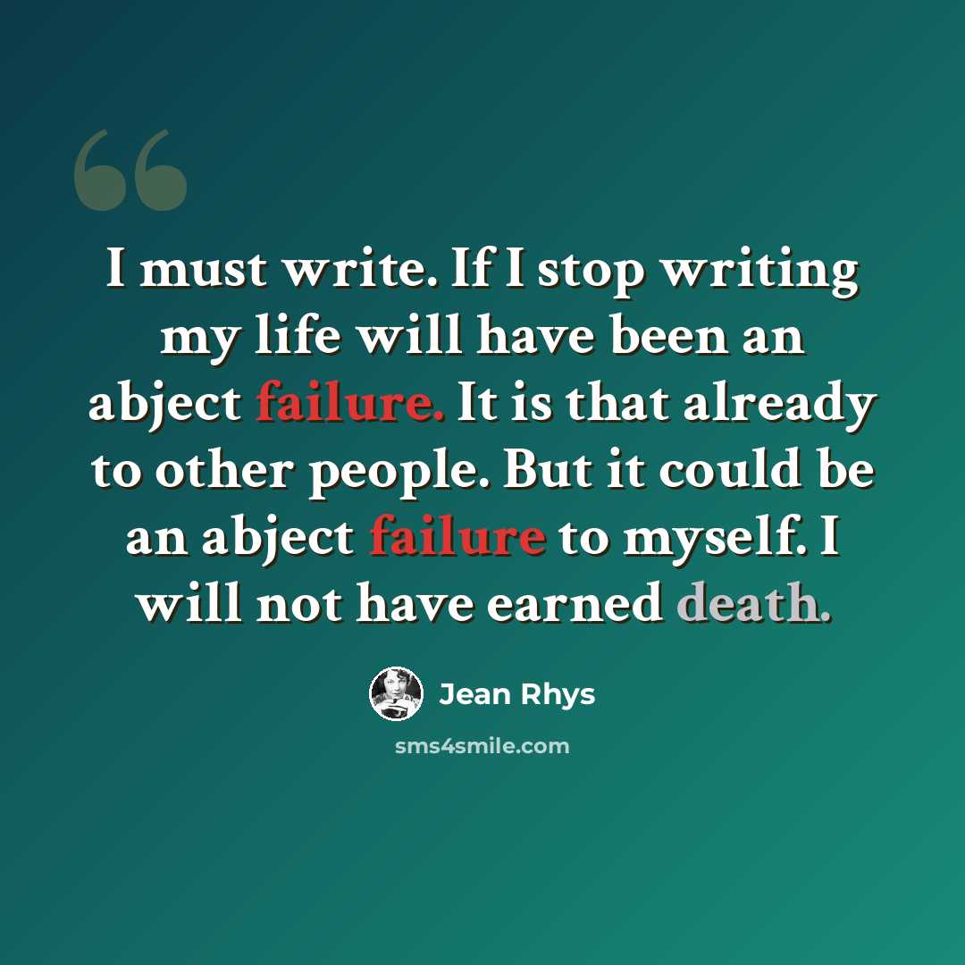 “I must write. If I stop writing my life will have been an abject failure. It is that already to other people. But it could be an abject failure to myself. I will not have earned death.” quote by Jean Rhys