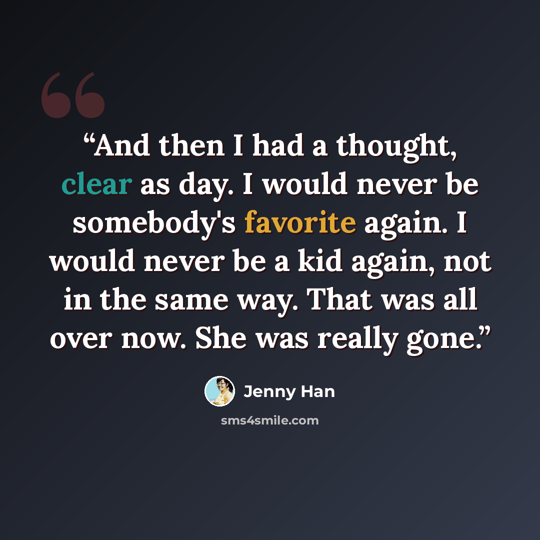 “And then I had a thought, clear as day. I would never be somebody's favorite again. I would never be a kid again, not in the same way. That was all over now. She was really gone.” quote by Jenny Han