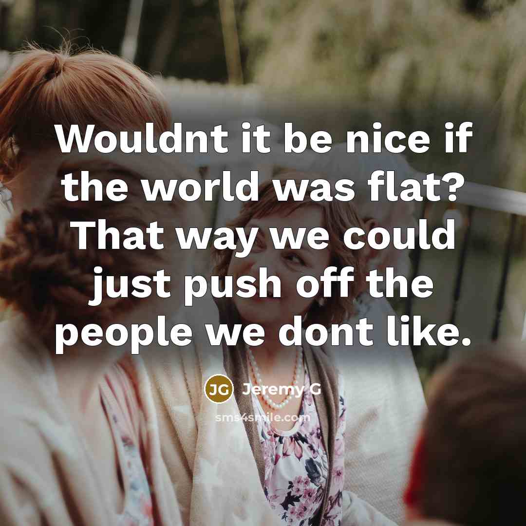 “Wouldnt it be nice if the world was flat? That way we could just push off the people we dont like.” quote by Jeremy G