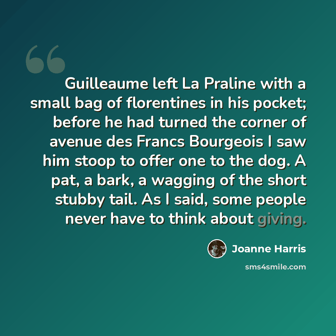 “Guilleaume left La Praline with a small bag of florentines in his pocket; before he had turned the corner of avenue des Francs Bourgeois I saw him stoop to offer one to the dog. A pat, a bark, a wagging of the short stubby tail. As I said, some people never have to think about giving.” quote by Joanne Harris